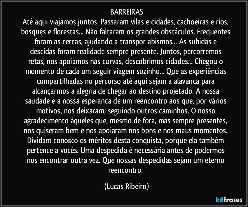 BARREIRAS
Até aqui viajamos juntos. Passaram vilas e cidades, cachoeiras e rios, bosques e florestas... Não faltaram os grandes obstáculos. Frequentes foram as cercas, ajudando a transpor abismos... As subidas e descidas foram realidade sempre presente. Juntos, percorremos retas, nos apoiamos nas curvas, descobrimos cidades... Chegou o momento de cada um seguir viagem sozinho... Que as experiências compartilhadas no percurso até aqui sejam a alavanca para alcançarmos a alegria de chegar ao destino projetado. A nossa saudade e a nossa esperança de um reencontro aos que, por vários motivos, nos deixaram, seguindo outros caminhos. O nosso agradecimento àqueles que, mesmo de fora, mas sempre presentes, nos quiseram bem e nos apoiaram nos bons e nos maus momentos. Dividam conosco os méritos desta conquista, porque ela também pertence a vocês. Uma despedida é necessária antes de podermos nos encontrar outra vez. Que nossas despedidas sejam um eterno reencontro. (Lucas Ribeiro)