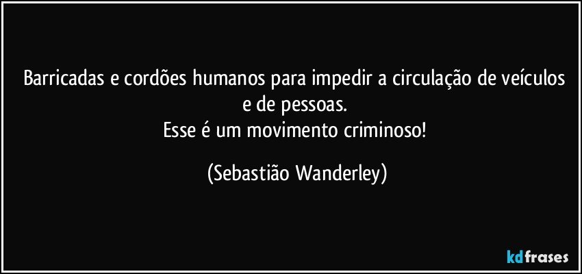 Barricadas e cordões humanos para impedir a circulação de veículos e de pessoas. 
Esse é um movimento criminoso! (Sebastião Wanderley)