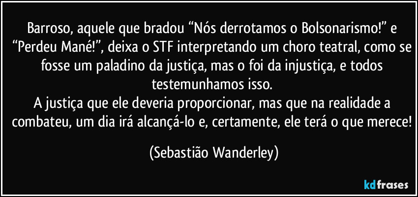 Barroso, aquele que bradou “Nós derrotamos o Bolsonarismo!” e “Perdeu Mané!”, deixa o STF interpretando um choro teatral, como se fosse um paladino da justiça, mas o foi da injustiça, e todos testemunhamos isso. 
A justiça que ele deveria proporcionar, mas que na realidade a combateu, um dia irá alcançá-lo e, certamente, ele terá o que merece! (Sebastião Wanderley)