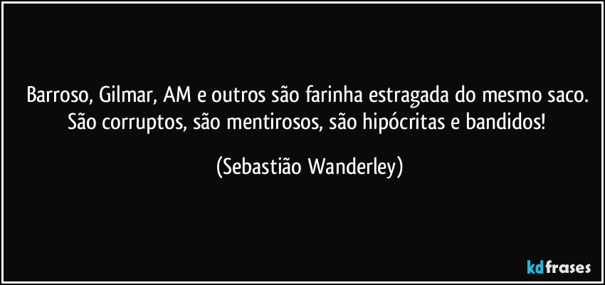 Barroso, Gilmar, AM e outros são farinha estragada do mesmo saco. São corruptos, são mentirosos, são hipócritas e bandidos! (Sebastião Wanderley)