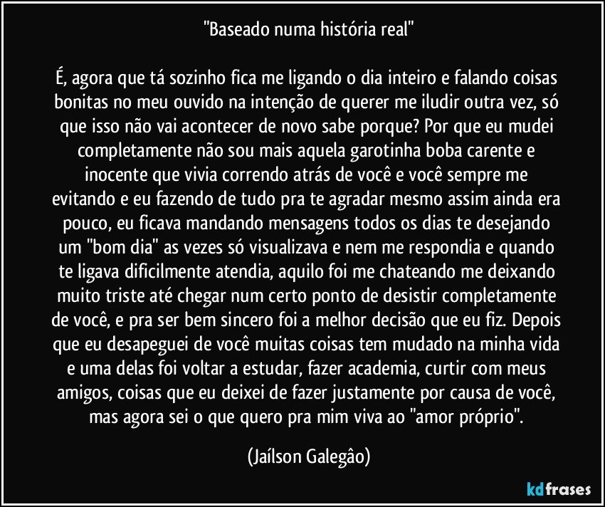 "Baseado numa história real"

É, agora que tá sozinho fica me ligando o dia inteiro e falando coisas bonitas no meu ouvido na intenção de querer me iludir outra vez, só que isso não vai acontecer de novo sabe porque? Por que eu mudei completamente não sou mais aquela garotinha boba carente e inocente que vivia correndo atrás de você e você sempre me evitando e eu fazendo de tudo pra te agradar mesmo assim ainda era pouco, eu ficava mandando mensagens todos os dias te desejando um "bom dia" as vezes só visualizava e nem me respondia e quando te ligava dificilmente atendia, aquilo foi me chateando me deixando muito triste até chegar num certo ponto de desistir completamente de você, e pra ser bem sincero foi a melhor decisão que eu fiz. Depois que eu desapeguei de você muitas coisas tem mudado na minha vida e uma delas foi voltar a estudar, fazer academia, curtir com meus amigos, coisas que eu deixei de fazer justamente por causa de você, mas agora sei o que quero pra mim viva ao "amor próprio". (Jaílson Galegâo)