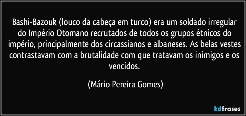Bashi-Bazouk (louco da cabeça em turco) era um soldado irregular do Império Otomano recrutados de todos os grupos étnicos do império, principalmente dos circassianos e albaneses. As belas vestes contrastavam com a brutalidade com que tratavam os inimigos e os vencidos. (Mário Pereira Gomes)