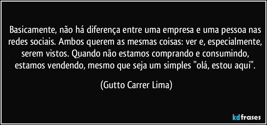 Basicamente, não há diferença entre uma empresa e uma pessoa nas redes sociais. Ambos querem as mesmas coisas: ver e, especialmente, serem vistos. Quando não estamos comprando e consumindo, estamos vendendo, mesmo que seja um simples "olá, estou aqui". (Gutto Carrer Lima)