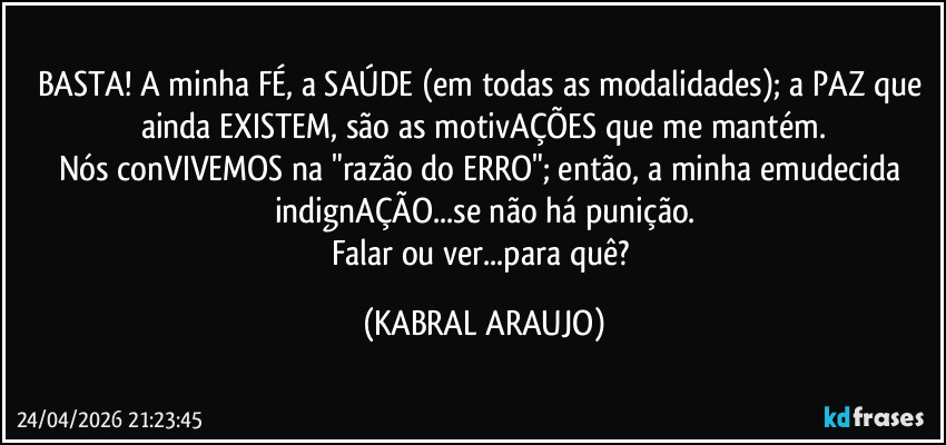 BASTA! A minha FÉ, a SAÚDE (em todas as modalidades); a PAZ que ainda EXISTEM, são as motivAÇÕES que me mantém.
Nós conVIVEMOS na "razão do ERRO"; então, a minha emudecida indignAÇÃO...se não há punição.
Falar ou ver...para quê? (KABRAL ARAUJO)