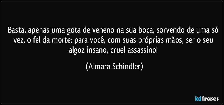 Basta, apenas uma gota de veneno na sua boca, sorvendo de uma só vez, o fel da morte; para você, com suas próprias mãos, ser o seu algoz insano, cruel assassino! (Aimara Schindler)