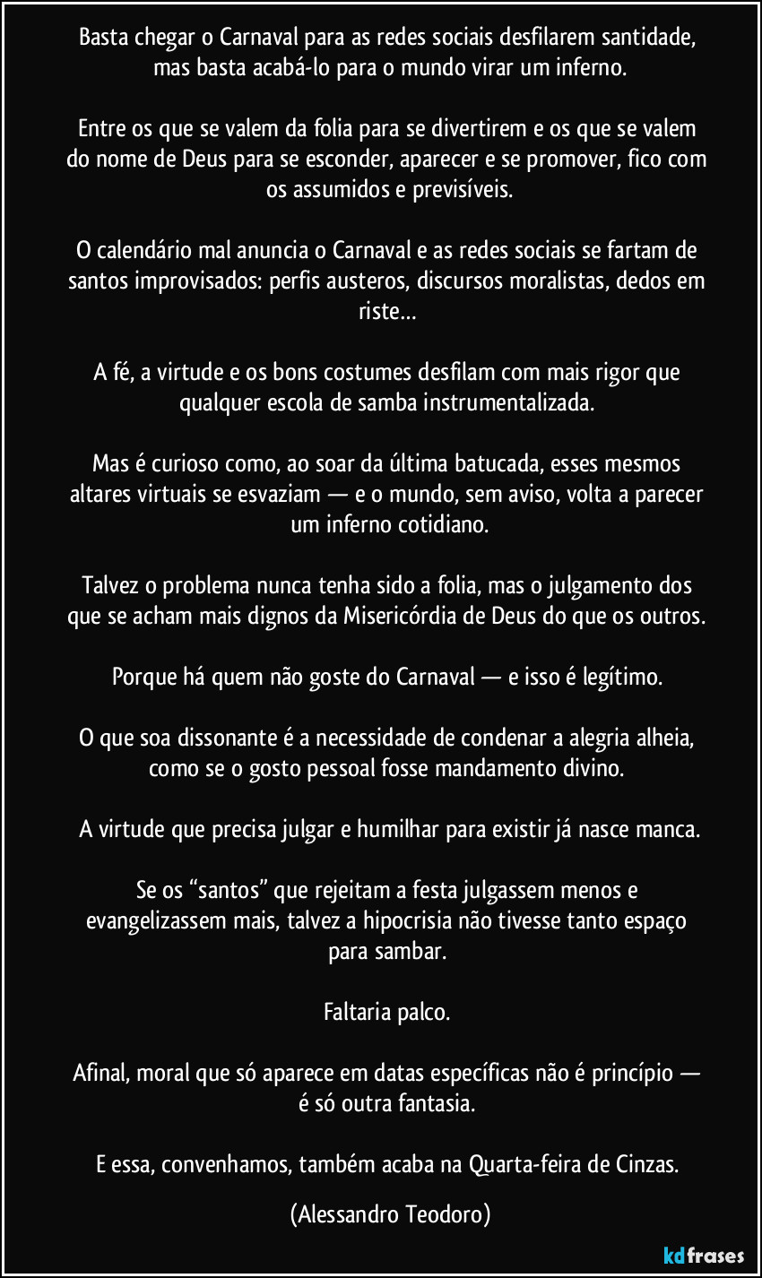 Basta chegar o Carnaval para as redes sociais desfilarem santidade, mas basta acabá-lo para o mundo virar um inferno.
Entre os que se valem da folia para se divertirem e os que se valem do nome de Deus para se esconder, aparecer e se promover, fico com os assumidos e previsíveis.
O calendário mal anuncia o Carnaval e as redes sociais se fartam de santos improvisados: perfis austeros, discursos moralistas, dedos em riste…
A fé, a virtude e os bons costumes desfilam com mais rigor que qualquer escola de samba instrumentalizada.
Mas é curioso como, ao soar da última batucada, esses mesmos altares virtuais se esvaziam — e o mundo, sem aviso, volta a parecer um inferno cotidiano.
Talvez o problema nunca tenha sido a folia, mas o julgamento dos que se acham mais dignos da Misericórdia de Deus do que os outros.
Porque há quem não goste do Carnaval — e isso é legítimo.
O que soa dissonante é a necessidade de condenar a alegria alheia, como se o gosto pessoal fosse mandamento divino.
A virtude que precisa julgar e humilhar para existir já nasce manca.
Se os “santos” que rejeitam a festa julgassem menos e evangelizassem mais, talvez a hipocrisia não tivesse tanto espaço para sambar.
Faltaria palco.
Afinal, moral que só aparece em datas específicas não é princípio — é só outra fantasia.
E essa, convenhamos, também acaba na Quarta-feira de Cinzas. (Alessandro Teodoro)