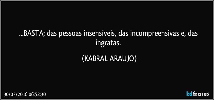 ...BASTA; das pessoas insensíveis, das incompreensivas e, das ingratas. (KABRAL ARAUJO)