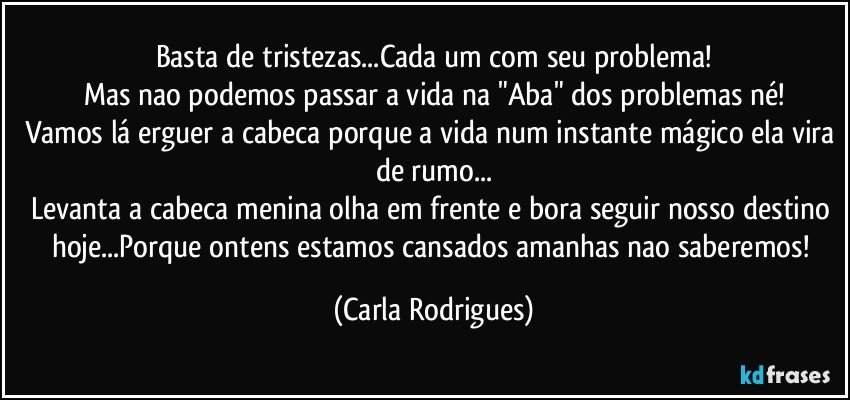 Basta de tristezas...Cada um com seu problema!
Mas nao podemos passar a vida na "Aba" dos problemas né!
Vamos lá erguer a cabeca porque a vida num instante mágico ela vira de rumo...
Levanta a cabeca menina olha em frente e bora seguir nosso destino hoje...Porque ontens estamos cansados amanhas nao saberemos! (Carla Rodrigues)