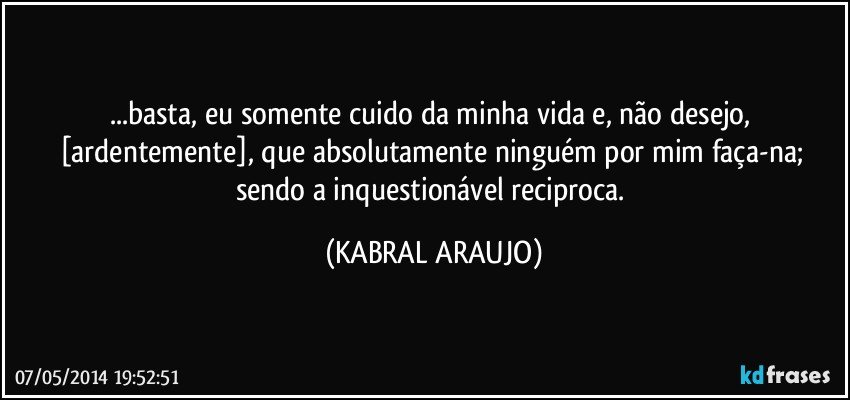 ...basta, eu somente cuido da minha vida e, não desejo, [ardentemente], que absolutamente ninguém por mim faça-na; sendo a inquestionável reciproca. (KABRAL ARAUJO)