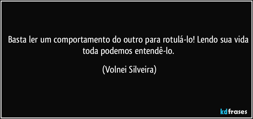 Basta ler um comportamento do outro para rotulá-lo! Lendo sua vida toda podemos entendê-lo. (Volnei Silveira)