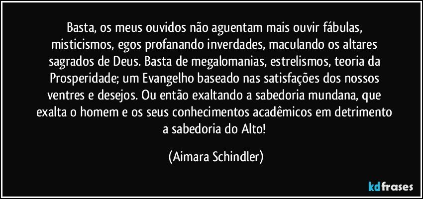 Basta, os meus ouvidos não aguentam mais ouvir fábulas, misticismos, egos profanando inverdades, maculando os  altares sagrados de Deus. Basta de megalomanias, estrelismos, teoria da Prosperidade; um Evangelho baseado nas satisfações dos nossos ventres e desejos. Ou então exaltando a sabedoria mundana, que exalta o homem e os seus conhecimentos acadêmicos em detrimento a sabedoria do Alto! (Aimara Schindler)