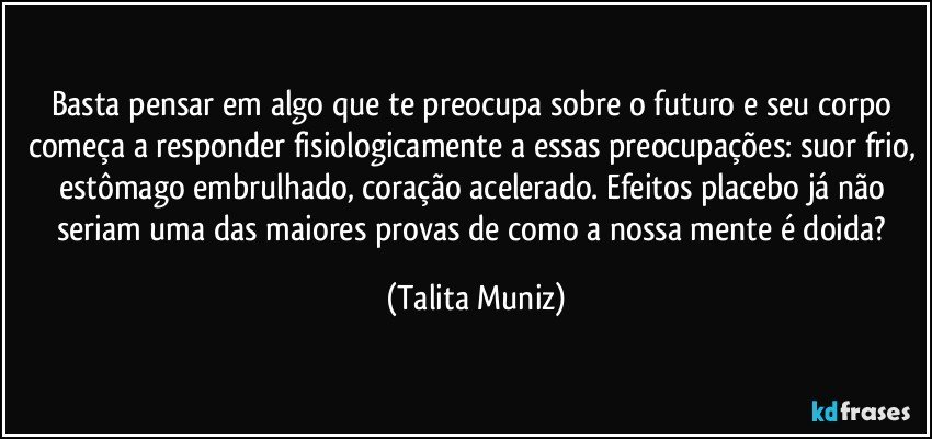 Basta pensar em algo que te preocupa sobre o futuro e seu corpo começa a responder fisiologicamente a essas preocupações: suor frio, estômago embrulhado, coração acelerado. Efeitos placebo já não seriam uma das maiores provas de como a nossa mente é doida? (Talita Muniz)