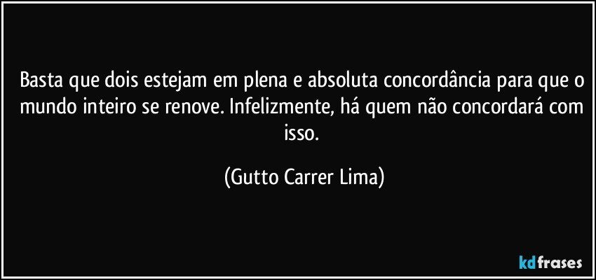 Basta que dois estejam em plena e absoluta concordância para que o mundo inteiro se renove. Infelizmente, há quem não concordará com isso. (Gutto Carrer Lima)