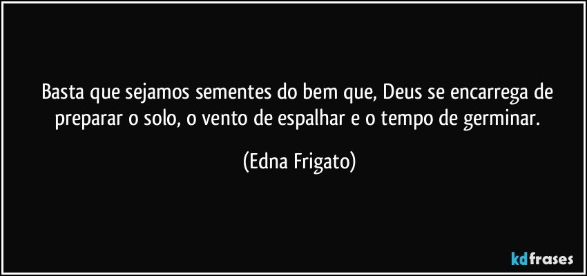 Basta que sejamos sementes do bem que, Deus se encarrega de preparar o solo, o vento de espalhar e o tempo de germinar. (Edna Frigato)