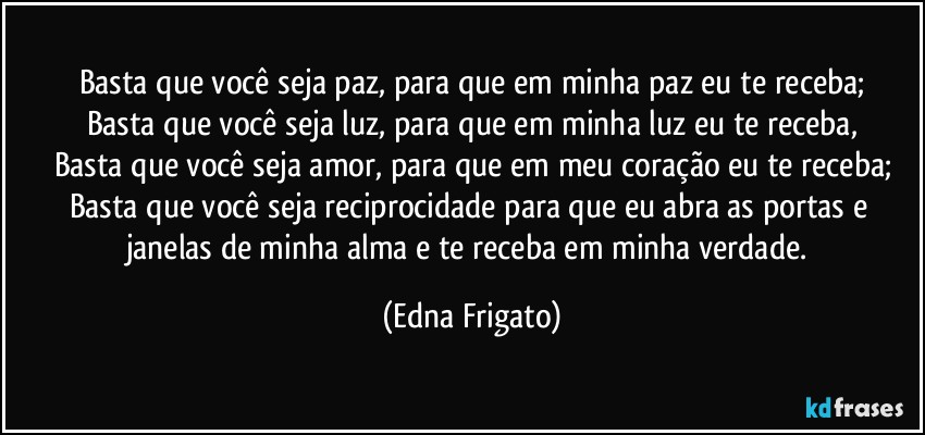 Basta que você seja paz, para que em minha paz eu te receba;
Basta que você seja luz, para que em minha luz eu te receba,
Basta que você seja amor, para que em meu coração eu te receba;
Basta que você seja reciprocidade para que eu abra as portas e janelas de minha alma e te receba em minha verdade. (Edna Frigato)