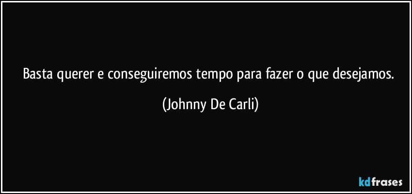 Basta querer e conseguiremos tempo para fazer o que desejamos. (Johnny De Carli)