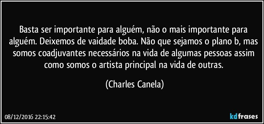 Basta ser importante para alguém, não o mais importante para alguém. Deixemos de vaidade boba. Não que sejamos o plano b, mas somos coadjuvantes necessários na vida de algumas pessoas assim como somos o artista principal na vida de outras. (Charles Canela)