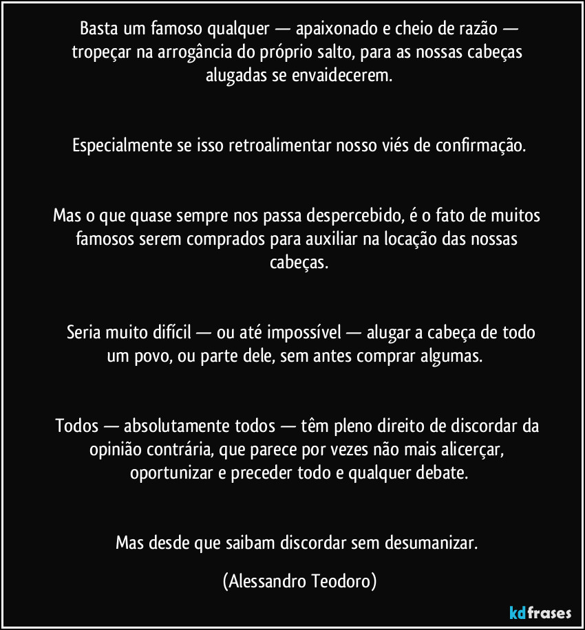 ⁠Basta um famoso qualquer — apaixonado e cheio de razão — tropeçar na arrogância do próprio salto, para as nossas cabeças alugadas se envaidecerem.


Especialmente se isso retroalimentar nosso viés de confirmação.


Mas o que quase sempre nos passa despercebido, é o fato de muitos famosos serem comprados para auxiliar na locação das nossas cabeças.


⁠⁠Seria muito difícil — ou até impossível — alugar a cabeça de todo um povo, ou parte dele, sem antes comprar algumas.⁠⁠


Todos — absolutamente todos — têm pleno direito de discordar da opinião contrária, que parece por vezes não mais alicerçar, oportunizar e preceder todo e qualquer debate.


Mas desde que saibam discordar sem desumanizar. (Alessandro Teodoro)