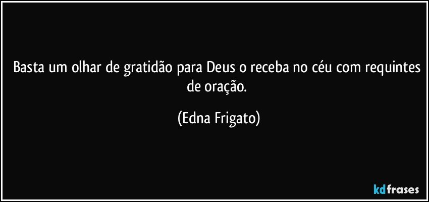 Basta um olhar de gratidão para Deus o receba no céu com requintes de oração. (Edna Frigato)