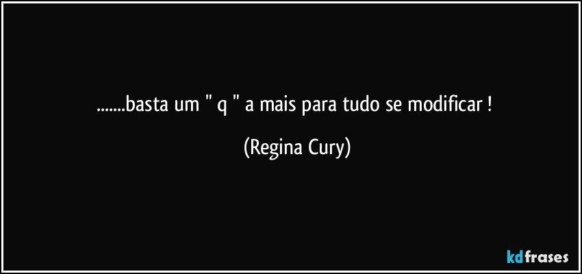 ...basta um " q " a mais para tudo se modificar ! (Regina Cury)