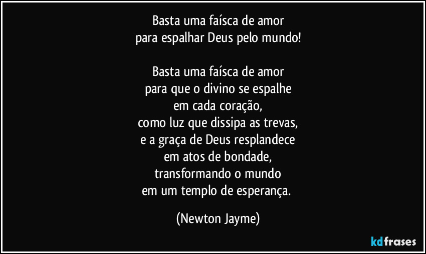 Basta uma faísca de amor
para espalhar Deus pelo mundo!

Basta uma faísca de amor
para que o divino se espalhe
em cada coração,
como luz que dissipa as trevas,
e a graça de Deus resplandece
em atos de bondade,
transformando o mundo
em um templo de esperança. (Newton Jayme)