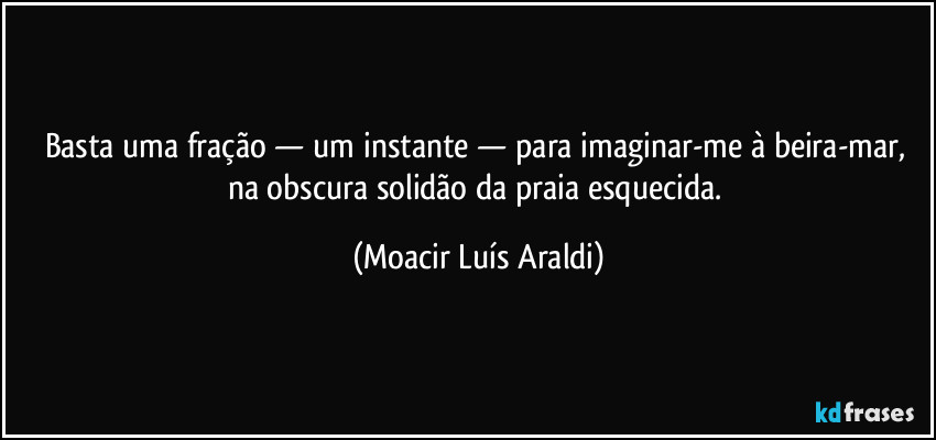 Basta uma fração — um instante — para imaginar-me à beira-mar, na obscura solidão da praia esquecida. (Moacir Luís Araldi)