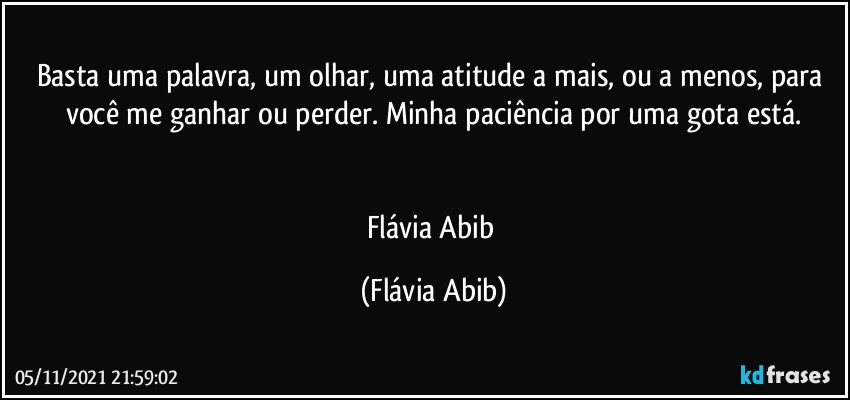 Basta uma palavra, um olhar, uma atitude a mais, ou a menos, para você me ganhar ou perder. Minha  paciência por uma gota está.


Flávia Abib (Flávia Abib)