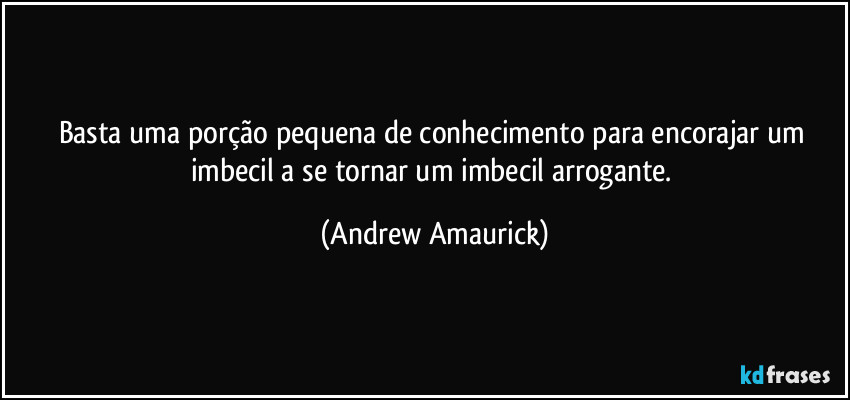 Basta uma porção pequena de conhecimento para encorajar um imbecil a se tornar um imbecil arrogante. (Andrew Amaurick)