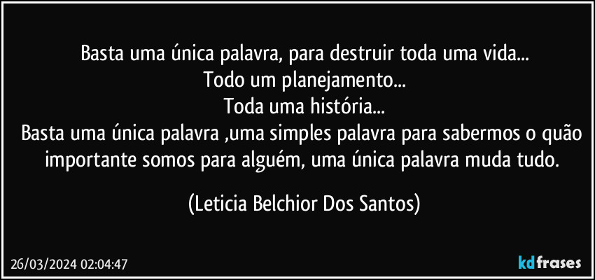 Basta uma única palavra, para destruir toda uma vida...
Todo um planejamento...
Toda uma história...
Basta uma única palavra ,uma simples palavra para sabermos o quão importante somos para alguém, uma única palavra muda tudo. (Leticia Belchior Dos Santos)