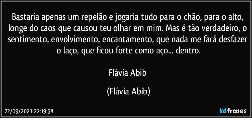 Bastaria apenas um repelão e jogaria tudo para o chão, para o alto, longe do caos que causou teu olhar em mim. Mas é tão verdadeiro, o sentimento, envolvimento, encantamento, que nada me fará desfazer o laço, que ficou forte como aço... dentro.

Flávia Abib (Flávia Abib)