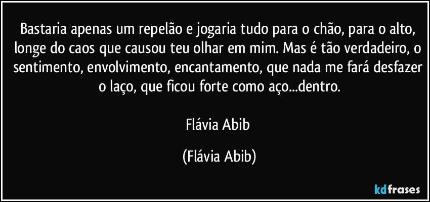 Bastaria apenas um repelão e jogaria tudo para o chão, para o alto, longe do caos que causou teu olhar em mim. Mas é tão verdadeiro, o sentimento, envolvimento, encantamento, que nada me fará desfazer o laço, que ficou forte como aço...dentro.

Flávia Abib (Flávia Abib)