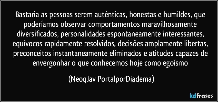 Bastaria as pessoas serem autênticas, honestas e humildes, que poderíamos observar comportamentos maravilhosamente diversificados, personalidades espontaneamente interessantes, equívocos rapidamente resolvidos, decisões amplamente libertas, preconceitos instantaneamente eliminados e atitudes capazes de envergonhar o que conhecemos hoje como egoísmo (NeoqJav PortalporDiadema)