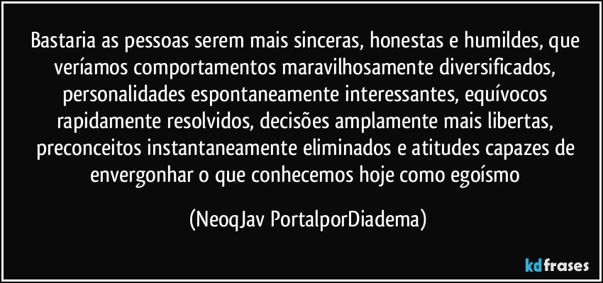 Bastaria as pessoas serem mais sinceras, honestas e humildes, que veríamos comportamentos maravilhosamente diversificados, personalidades espontaneamente interessantes, equívocos rapidamente resolvidos, decisões amplamente mais libertas, preconceitos instantaneamente eliminados e atitudes capazes de envergonhar o que conhecemos hoje como egoísmo (NeoqJav PortalporDiadema)