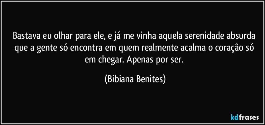 Bastava eu olhar para ele, e já me vinha aquela serenidade absurda que a gente só encontra em quem realmente acalma o coração só em chegar. Apenas por ser. (Bibiana Benites)