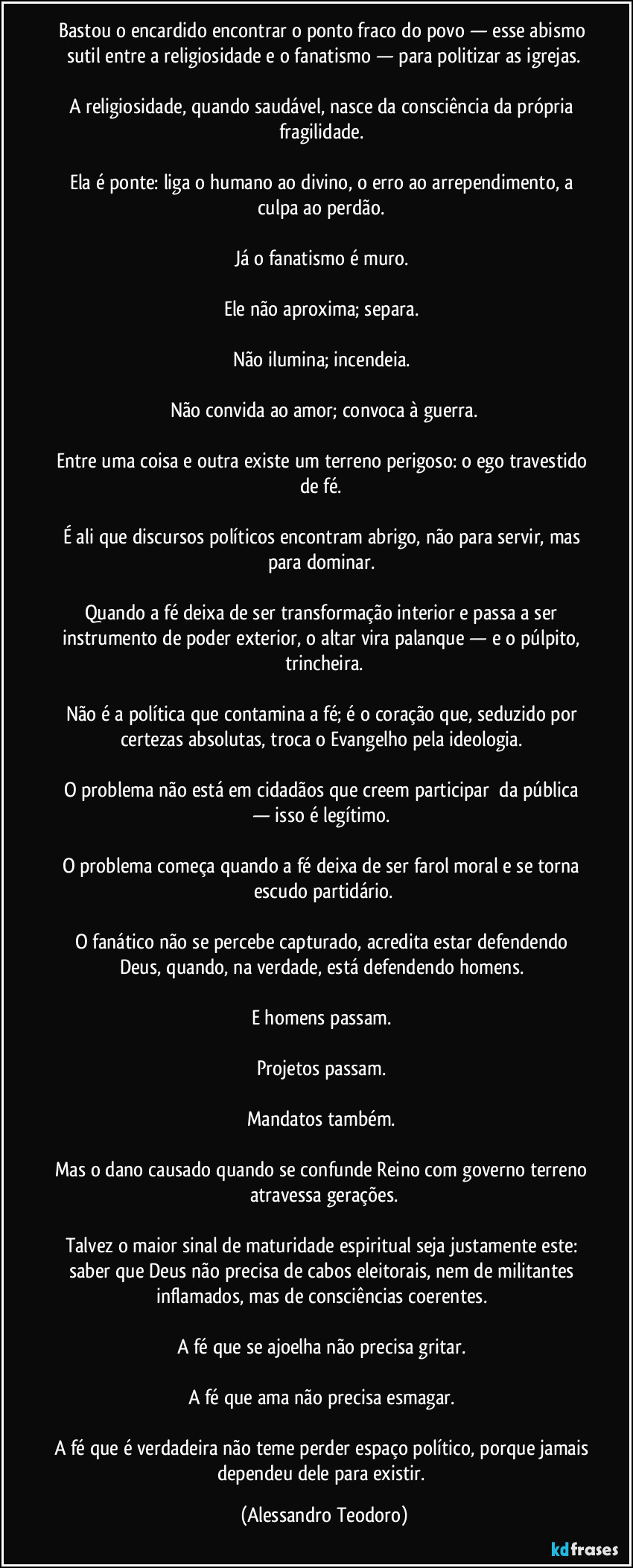 Bastou o encardido encontrar o ponto fraco do povo — esse abismo sutil entre a religiosidade e o fanatismo — para politizar as igrejas.

A religiosidade, quando saudável, nasce da consciência da própria fragilidade. 

Ela é ponte: liga o humano ao divino, o erro ao arrependimento, a culpa ao perdão. 

Já o fanatismo é muro. 

Ele não aproxima; separa. 

Não ilumina; incendeia. 

Não convida ao amor; convoca à guerra.

Entre uma coisa e outra existe um terreno perigoso: o ego travestido de fé. 

É ali que discursos políticos encontram abrigo, não para servir, mas para dominar. 

Quando a fé deixa de ser transformação interior e passa a ser instrumento de poder exterior, o altar vira palanque — e o púlpito, trincheira.

Não é a política que contamina a fé; é o coração que, seduzido por certezas absolutas, troca o Evangelho pela ideologia. 

O problema não está em cidadãos que creem participar  da pública — isso é legítimo. 

O problema começa quando a fé deixa de ser farol moral e se torna escudo partidário.

O fanático não se percebe capturado, acredita estar defendendo Deus, quando, na verdade, está defendendo homens. 

E homens passam. 

Projetos passam. 

Mandatos também. 

Mas o dano causado quando se confunde Reino com governo terreno atravessa gerações.

Talvez o maior sinal de maturidade espiritual seja justamente este: saber que Deus não precisa de cabos eleitorais, nem de militantes inflamados, mas de consciências coerentes. 

A fé que se ajoelha não precisa gritar. 

A fé que ama não precisa esmagar. 

A fé que é verdadeira não teme perder espaço político, porque jamais dependeu dele para existir. (Alessandro Teodoro)