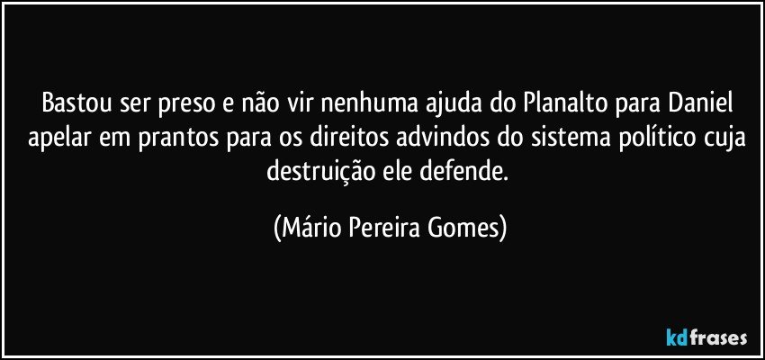 Bastou ser preso e não vir nenhuma ajuda do Planalto para Daniel apelar em prantos para os direitos advindos do sistema político cuja destruição ele defende. (Mário Pereira Gomes)