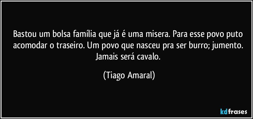 Bastou um bolsa família que já é uma misera. Para esse povo puto acomodar o traseiro. Um povo que nasceu pra ser burro; jumento. Jamais será cavalo. (Tiago Amaral)