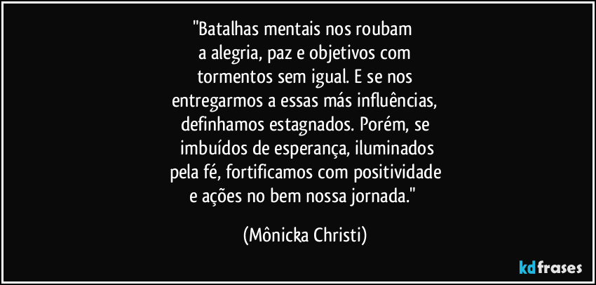 "Batalhas mentais nos roubam 
a alegria, paz e objetivos com
tormentos sem igual. E se nos
entregarmos a essas más influências,
definhamos estagnados. Porém, se
 imbuídos de esperança, iluminados
pela fé, fortificamos com positividade
e ações no bem nossa jornada." (Mônicka Christi)