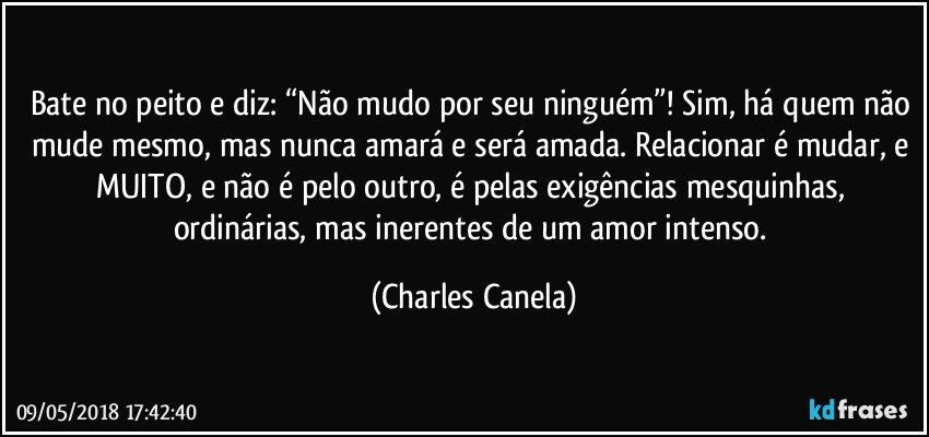 Bate no peito e diz: “Não mudo por seu ninguém”! Sim, há quem não mude mesmo, mas nunca amará e será amada. Relacionar é mudar, e MUITO, e não é pelo outro, é pelas exigências mesquinhas, ordinárias, mas inerentes de um amor intenso. (Charles Canela)