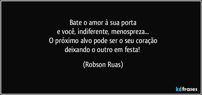 Bate o amor à sua porta
e você, indiferente, menospreza...
O próximo alvo pode ser o seu coração
deixando o outro em festa! (Robson Ruas)