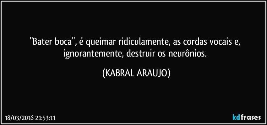 "Bater boca", é queimar ridiculamente, as cordas vocais e, ignorantemente, destruir os neurônios. (KABRAL ARAUJO)