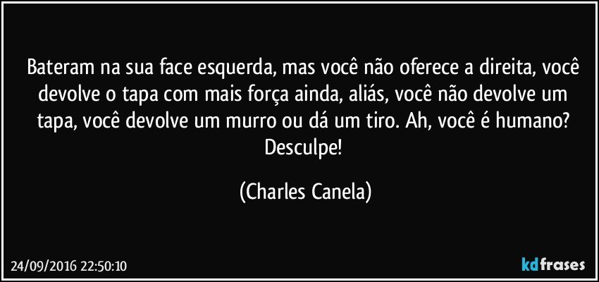 Bateram na sua face esquerda, mas você não oferece a direita, você devolve o tapa com mais força ainda, aliás, você não devolve um tapa, você devolve um murro ou dá um tiro. Ah, você é humano? Desculpe! (Charles Canela)