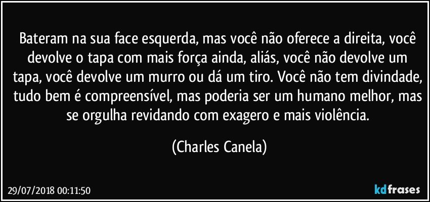 Bateram na sua face esquerda, mas você não oferece a direita, você devolve o tapa com mais força ainda, aliás, você não devolve um tapa, você devolve um murro ou dá um tiro. Você não tem divindade, tudo bem é compreensível, mas poderia ser um humano melhor, mas se orgulha revidando com exagero e mais violência. (Charles Canela)