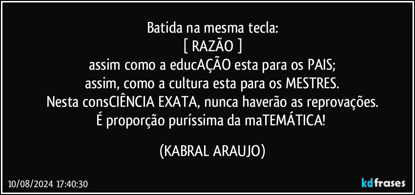 Batida na mesma tecla:
[ RAZÃO ]
assim como a educAÇÃO esta para os PAIS;
assim, como a cultura esta para os MESTRES.
Nesta consCIÊNCIA EXATA, nunca haverão as reprovações.
É proporção puríssima da maTEMÁTICA! (KABRAL ARAUJO)