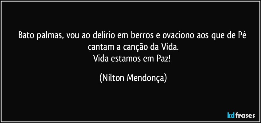 Bato palmas, vou ao delírio em berros e ovaciono aos que de Pé cantam a canção da Vida.
Vida estamos em Paz! (Nilton Mendonça)