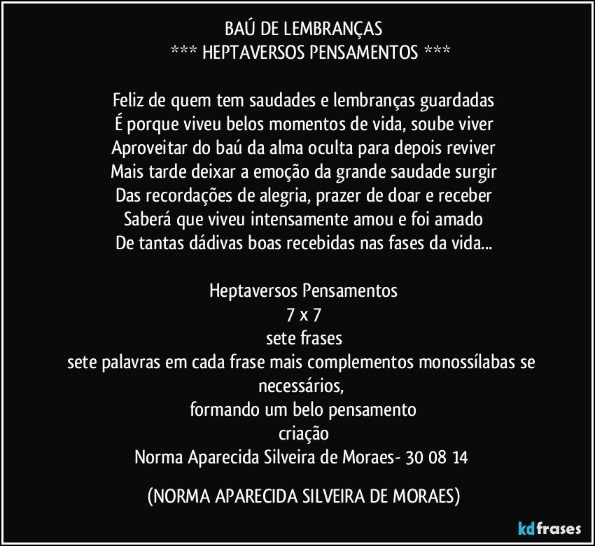 BAÚ DE LEMBRANÇAS
          *** HEPTAVERSOS PENSAMENTOS ***

Feliz de quem tem saudades e lembranças guardadas
É porque viveu belos momentos de vida, soube viver
Aproveitar do baú da alma oculta para depois reviver
Mais tarde deixar a emoção da grande saudade surgir
Das recordações de alegria, prazer de doar e receber
Saberá que viveu intensamente amou e foi amado
De tantas dádivas boas recebidas nas fases da vida...

Heptaversos Pensamentos
7 x 7
sete frases
sete palavras em cada frase mais complementos monossílabas se necessários, 
formando um belo pensamento
criação
Norma Aparecida Silveira de Moraes- 30/08/14 (NORMA APARECIDA SILVEIRA DE MORAES)