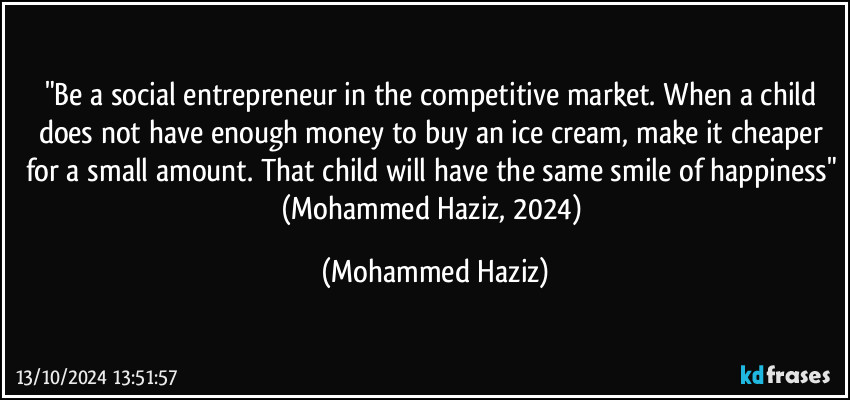 "Be a social entrepreneur in the competitive market. When a child does not have enough money to buy an ice cream, make it cheaper for a small amount. That child will have the same smile of happiness" (Mohammed Haziz, 2024) (Mohammed Haziz)