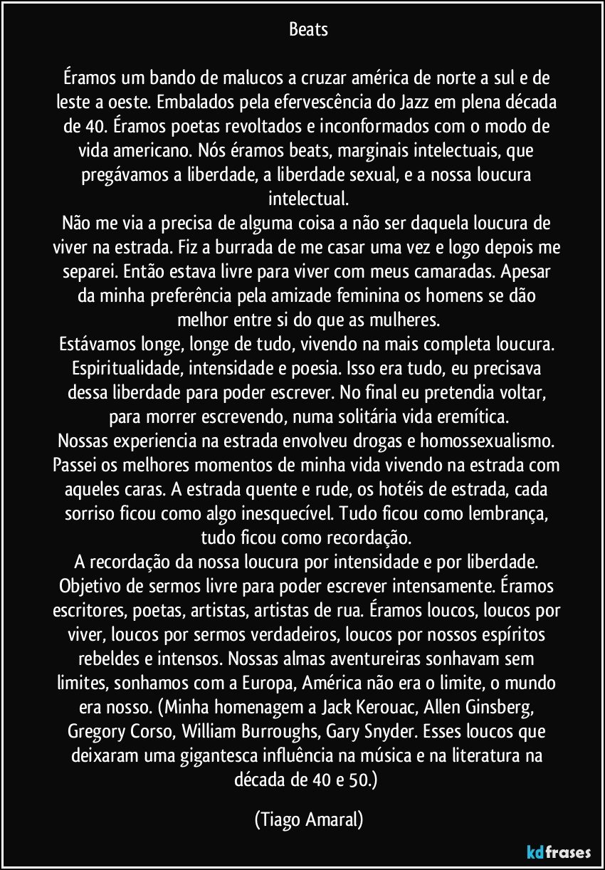 Beats

Éramos um bando de malucos a cruzar américa de norte a sul e de leste a oeste. Embalados pela efervescência do Jazz em plena década de 40. Éramos poetas revoltados e inconformados com o modo de vida americano. Nós éramos beats, marginais intelectuais, que pregávamos a liberdade, a liberdade sexual, e a nossa loucura intelectual.
Não me via a precisa de alguma coisa a não ser daquela loucura de viver na estrada. Fiz a burrada de me casar uma vez e logo depois me separei. Então estava livre para viver com meus camaradas. Apesar da minha preferência pela amizade feminina os homens se dão melhor entre si do que as mulheres.
Estávamos longe, longe de tudo, vivendo na mais completa loucura. Espiritualidade, intensidade e poesia. Isso era tudo, eu precisava dessa liberdade para poder escrever. No final eu pretendia voltar, para morrer escrevendo, numa solitária vida eremítica.
Nossas experiencia na estrada envolveu drogas e homossexualismo. Passei os melhores momentos de minha vida vivendo na estrada com aqueles caras. A estrada quente e rude, os hotéis de estrada, cada sorriso ficou como algo inesquecível. Tudo ficou como lembrança, tudo ficou como recordação. 
A recordação da nossa loucura por intensidade e por liberdade. Objetivo de sermos livre para poder escrever intensamente. Éramos escritores, poetas, artistas, artistas de rua. Éramos loucos, loucos por viver, loucos por sermos verdadeiros, loucos por nossos espíritos rebeldes e intensos. Nossas almas aventureiras sonhavam sem limites, sonhamos com a Europa, América não era o limite, o mundo era nosso. (Minha homenagem a Jack Kerouac, Allen Ginsberg, Gregory Corso, William Burroughs, Gary Snyder. Esses loucos que deixaram uma gigantesca influência na música e na literatura na década de 40 e 50.) (Tiago Amaral)