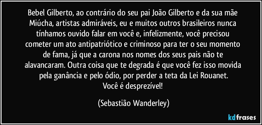 Bebel Gilberto, ao contrário do seu pai João Gilberto e da sua mãe Miúcha, artistas admiráveis, eu e muitos outros brasileiros nunca tínhamos ouvido falar em você e, infelizmente, você precisou cometer um ato antipatriótico e criminoso para ter o seu momento de fama, já que a carona nos nomes dos seus pais não te alavancaram. Outra coisa que te degrada é que você fez isso movida pela ganância e pelo ódio, por perder a teta da Lei Rouanet.
Você é desprezível! (Sebastião Wanderley)