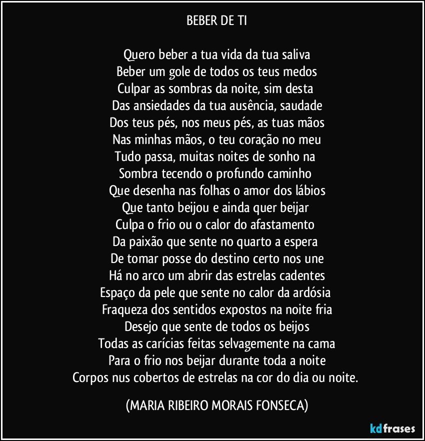 BEBER DE TI

Quero beber a tua vida da tua saliva
Beber um gole de todos os teus medos
Culpar as sombras da noite, sim desta 
Das ansiedades da tua ausência, saudade
Dos teus pés, nos meus pés, as tuas mãos
Nas minhas mãos, o teu coração no meu
Tudo passa, muitas noites de sonho na 
Sombra tecendo o profundo caminho 
Que desenha nas folhas o amor dos lábios
Que tanto beijou e ainda quer beijar 
Culpa o frio ou o calor do afastamento 
Da paixão que sente no quarto a espera 
De tomar posse do destino certo nos une
Há no arco um abrir das estrelas cadentes
Espaço da pele que sente no calor da ardósia 
Fraqueza dos sentidos expostos na noite fria
Desejo que sente de todos os beijos
Todas as carícias feitas selvagemente na cama
Para o frio nos beijar durante toda a noite
Corpos nus cobertos de estrelas na cor do dia ou noite. (MARIA RIBEIRO MORAIS FONSECA)